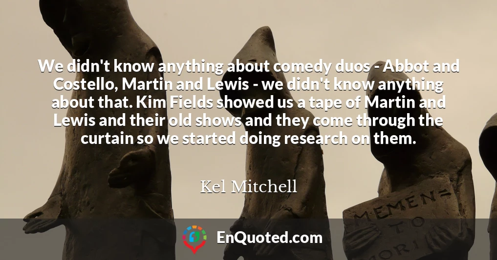 We didn't know anything about comedy duos - Abbot and Costello, Martin and Lewis - we didn't know anything about that. Kim Fields showed us a tape of Martin and Lewis and their old shows and they come through the curtain so we started doing research on them.