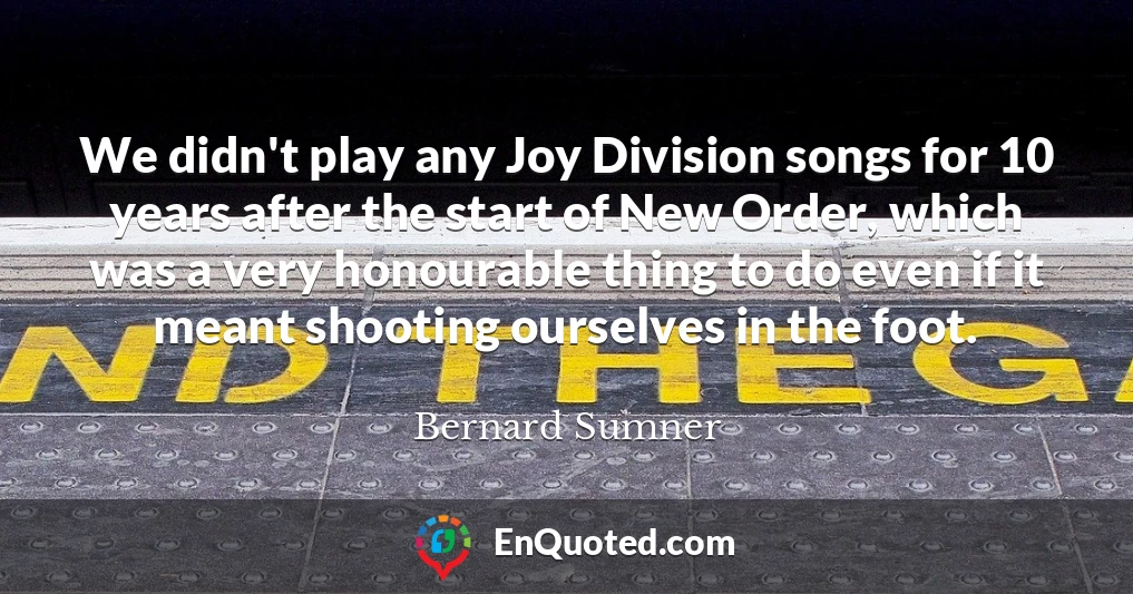 We didn't play any Joy Division songs for 10 years after the start of New Order, which was a very honourable thing to do even if it meant shooting ourselves in the foot.