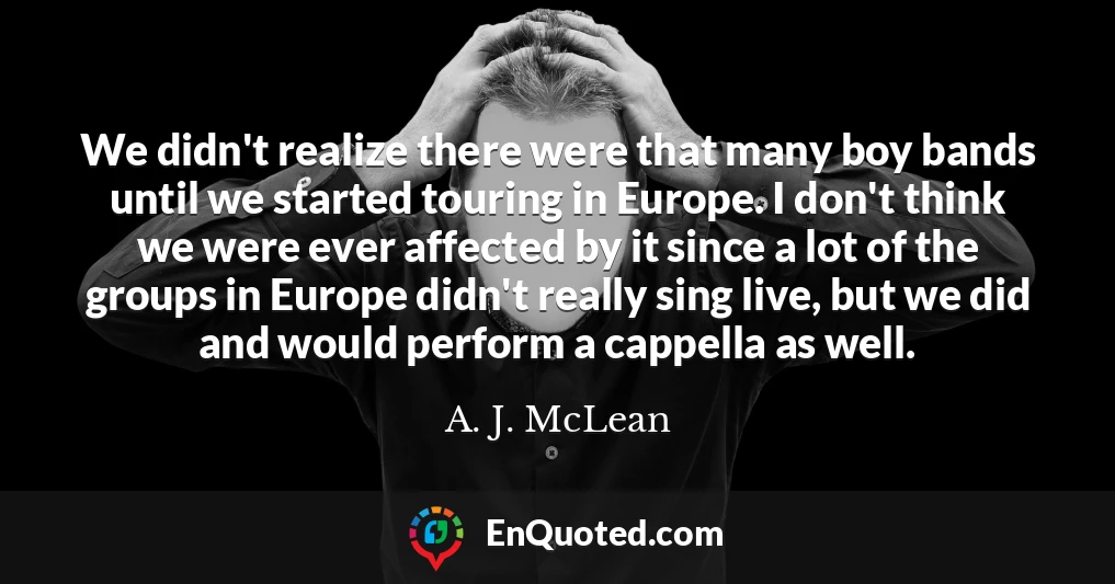 We didn't realize there were that many boy bands until we started touring in Europe. I don't think we were ever affected by it since a lot of the groups in Europe didn't really sing live, but we did and would perform a cappella as well.