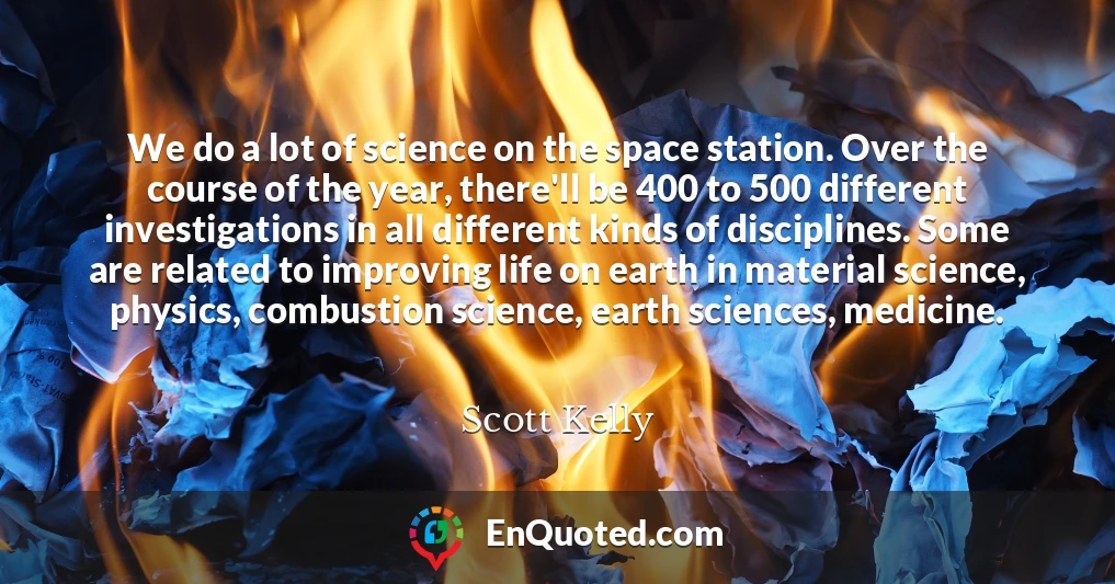 We do a lot of science on the space station. Over the course of the year, there'll be 400 to 500 different investigations in all different kinds of disciplines. Some are related to improving life on earth in material science, physics, combustion science, earth sciences, medicine.