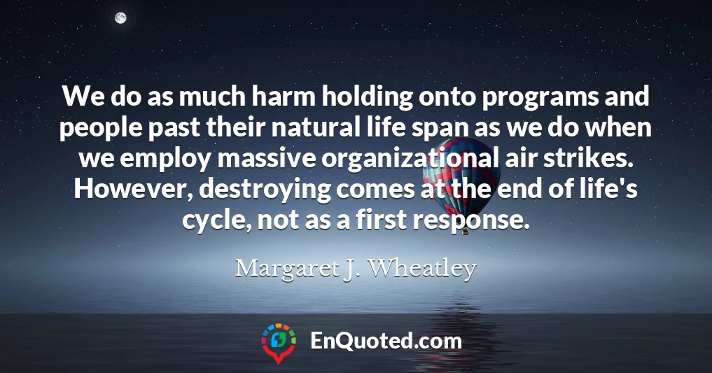 We do as much harm holding onto programs and people past their natural life span as we do when we employ massive organizational air strikes. However, destroying comes at the end of life's cycle, not as a first response.
