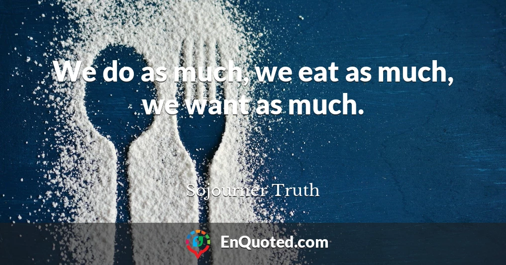 We do as much, we eat as much, we want as much.