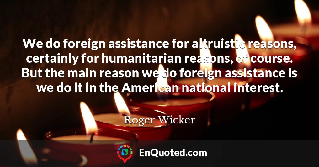 We do foreign assistance for altruistic reasons, certainly for humanitarian reasons, of course. But the main reason we do foreign assistance is we do it in the American national interest.