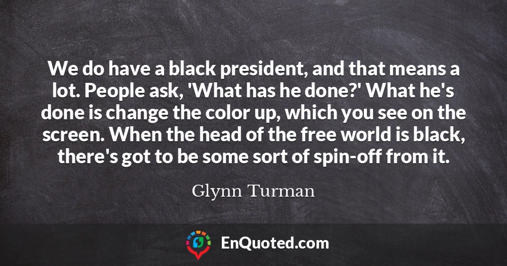 We do have a black president, and that means a lot. People ask, 'What has he done?' What he's done is change the color up, which you see on the screen. When the head of the free world is black, there's got to be some sort of spin-off from it.