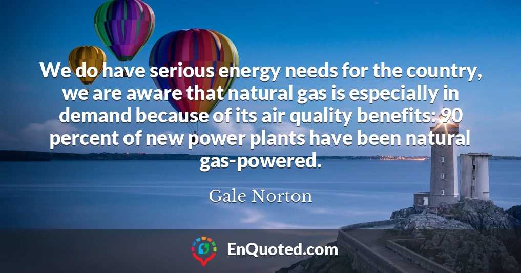 We do have serious energy needs for the country, we are aware that natural gas is especially in demand because of its air quality benefits: 90 percent of new power plants have been natural gas-powered.