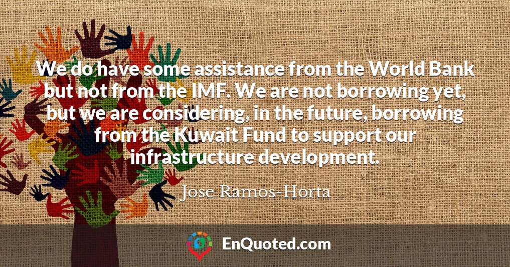 We do have some assistance from the World Bank but not from the IMF. We are not borrowing yet, but we are considering, in the future, borrowing from the Kuwait Fund to support our infrastructure development.