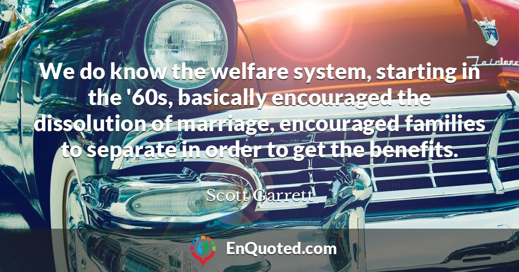 We do know the welfare system, starting in the '60s, basically encouraged the dissolution of marriage, encouraged families to separate in order to get the benefits.