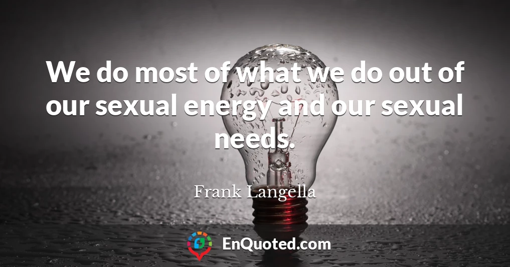 We do most of what we do out of our sexual energy and our sexual needs.