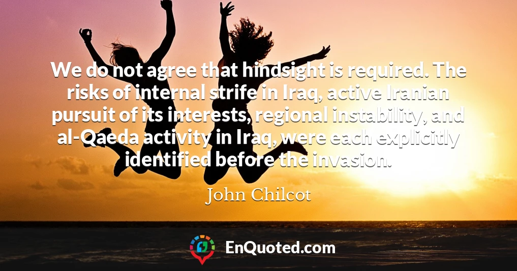 We do not agree that hindsight is required. The risks of internal strife in Iraq, active Iranian pursuit of its interests, regional instability, and al-Qaeda activity in Iraq, were each explicitly identified before the invasion.