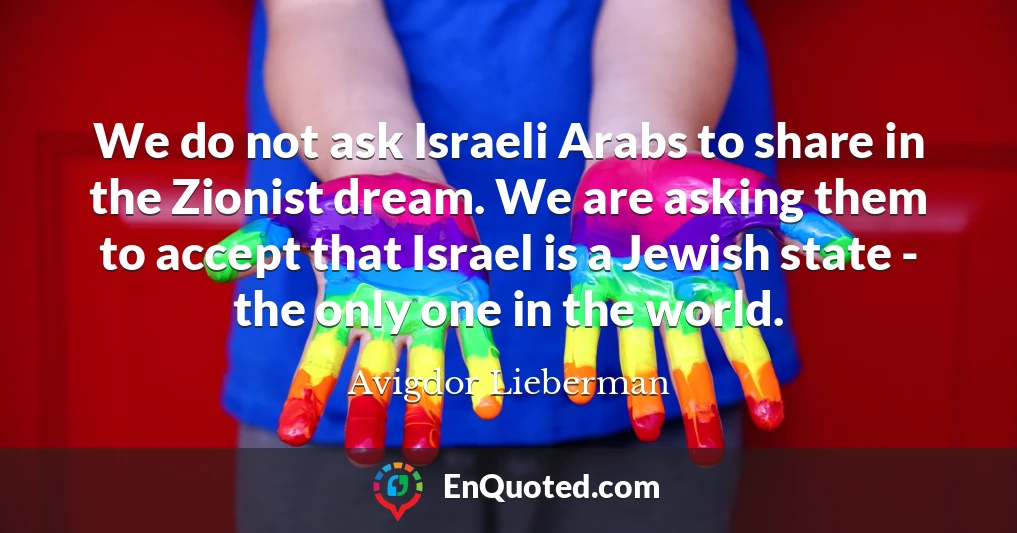 We do not ask Israeli Arabs to share in the Zionist dream. We are asking them to accept that Israel is a Jewish state - the only one in the world.
