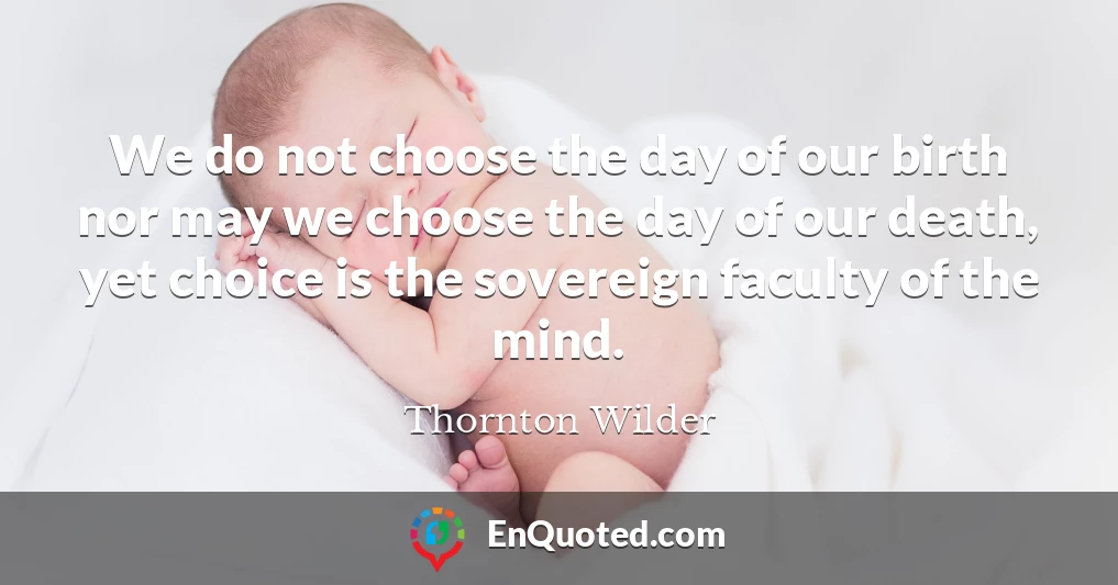 We do not choose the day of our birth nor may we choose the day of our death, yet choice is the sovereign faculty of the mind.