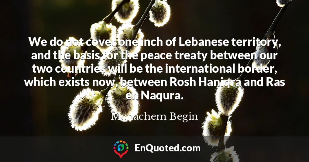 We do not covet one inch of Lebanese territory, and the basis for the peace treaty between our two countries will be the international border, which exists now, between Rosh Haniqra and Ras en Naqura.