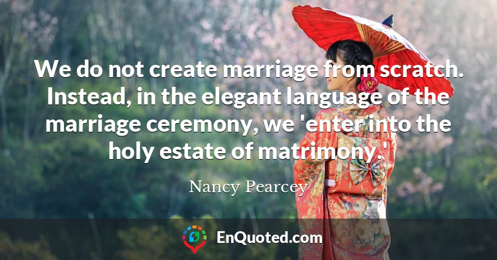 We do not create marriage from scratch. Instead, in the elegant language of the marriage ceremony, we 'enter into the holy estate of matrimony.'