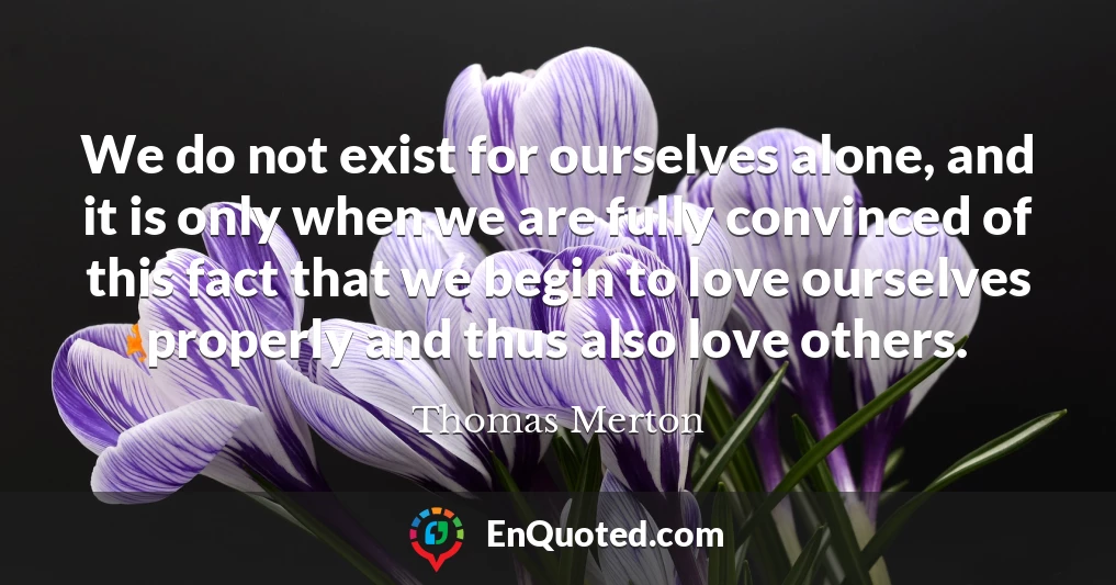 We do not exist for ourselves alone, and it is only when we are fully convinced of this fact that we begin to love ourselves properly and thus also love others.