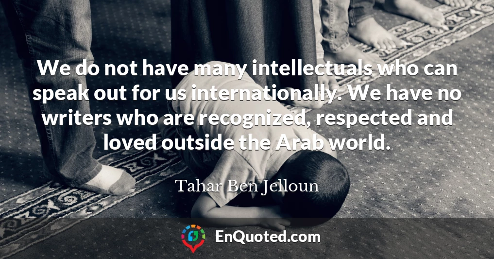 We do not have many intellectuals who can speak out for us internationally. We have no writers who are recognized, respected and loved outside the Arab world.