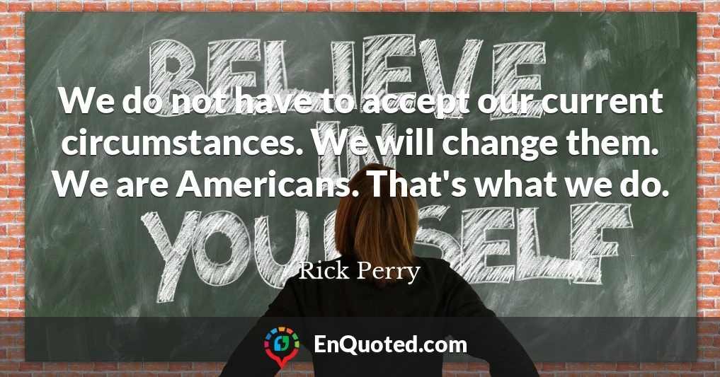 We do not have to accept our current circumstances. We will change them. We are Americans. That's what we do.