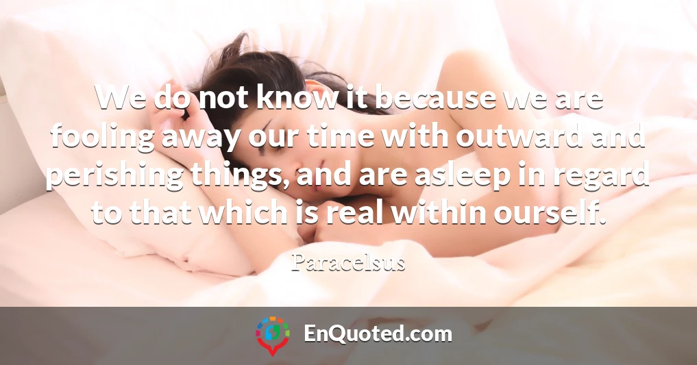 We do not know it because we are fooling away our time with outward and perishing things, and are asleep in regard to that which is real within ourself.