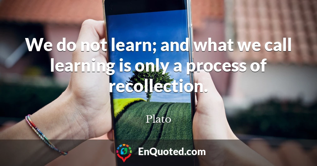 We do not learn; and what we call learning is only a process of recollection.