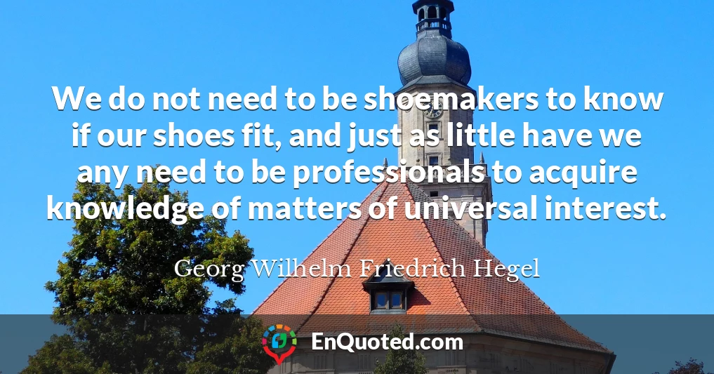 We do not need to be shoemakers to know if our shoes fit, and just as little have we any need to be professionals to acquire knowledge of matters of universal interest.