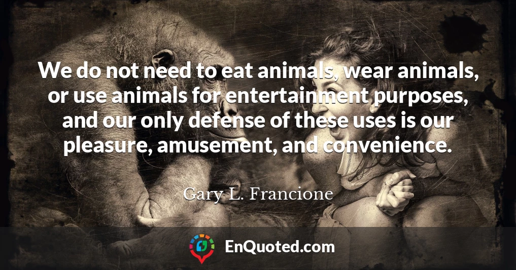 We do not need to eat animals, wear animals, or use animals for entertainment purposes, and our only defense of these uses is our pleasure, amusement, and convenience.