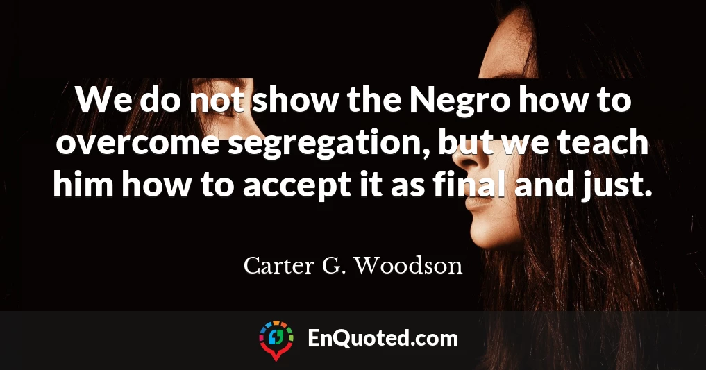 We do not show the Negro how to overcome segregation, but we teach him how to accept it as final and just.