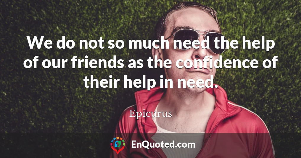 We do not so much need the help of our friends as the confidence of their help in need.