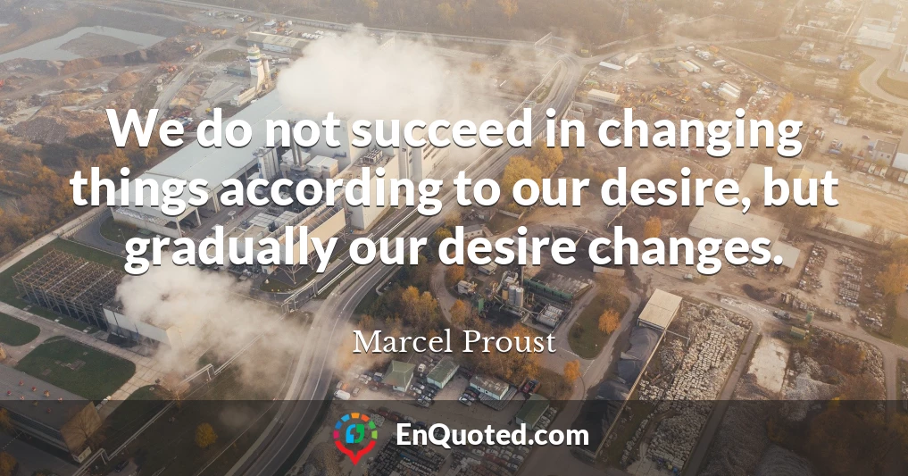 We do not succeed in changing things according to our desire, but gradually our desire changes.