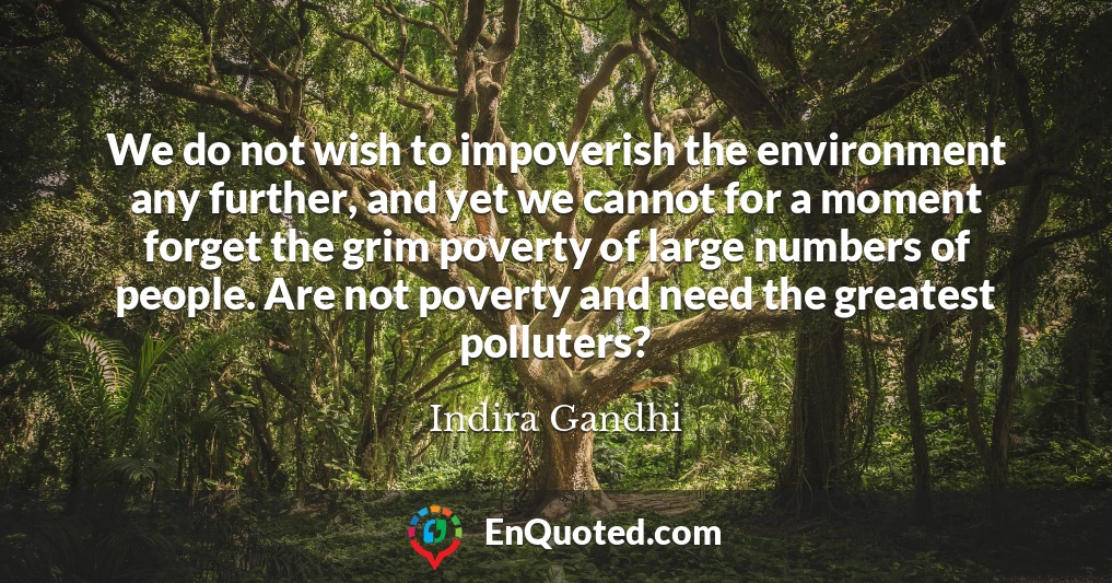 We do not wish to impoverish the environment any further, and yet we cannot for a moment forget the grim poverty of large numbers of people. Are not poverty and need the greatest polluters?