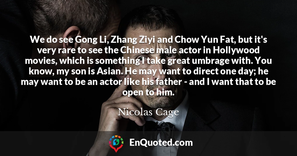 We do see Gong Li, Zhang Ziyi and Chow Yun Fat, but it's very rare to see the Chinese male actor in Hollywood movies, which is something I take great umbrage with. You know, my son is Asian. He may want to direct one day; he may want to be an actor like his father - and I want that to be open to him.