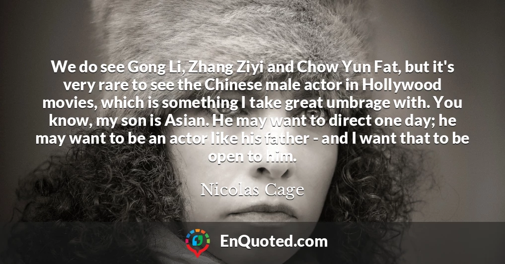 We do see Gong Li, Zhang Ziyi and Chow Yun Fat, but it's very rare to see the Chinese male actor in Hollywood movies, which is something I take great umbrage with. You know, my son is Asian. He may want to direct one day; he may want to be an actor like his father - and I want that to be open to him.