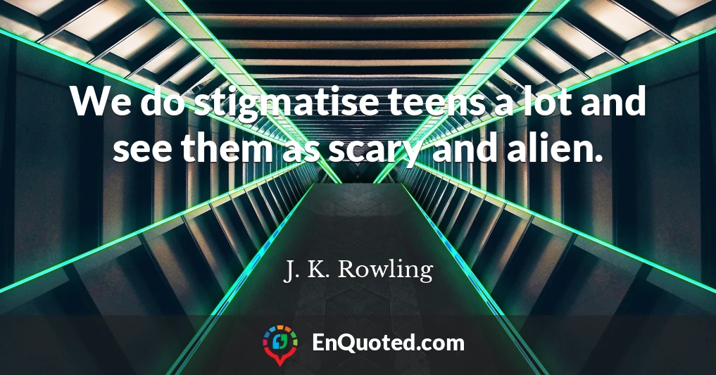 We do stigmatise teens a lot and see them as scary and alien.