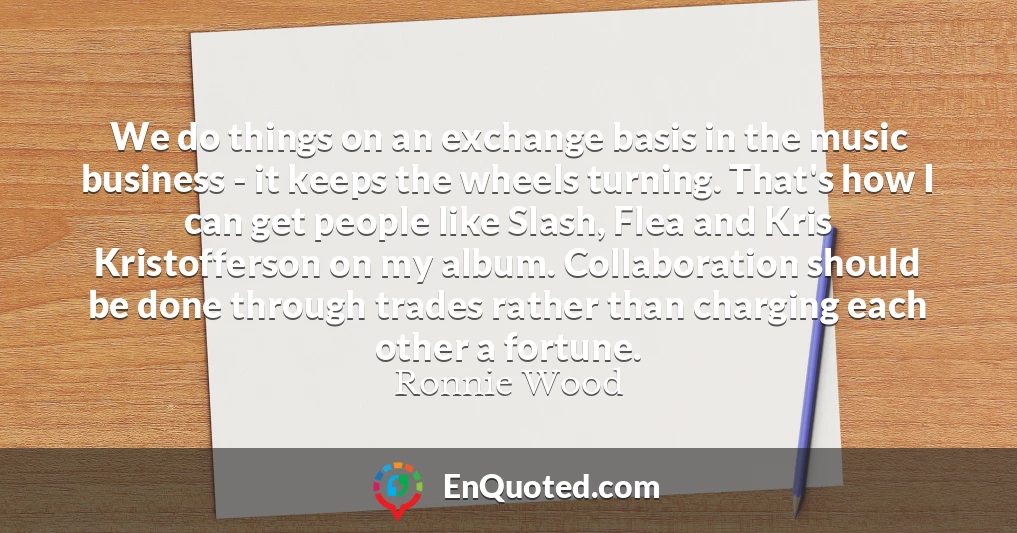 We do things on an exchange basis in the music business - it keeps the wheels turning. That's how I can get people like Slash, Flea and Kris Kristofferson on my album. Collaboration should be done through trades rather than charging each other a fortune.