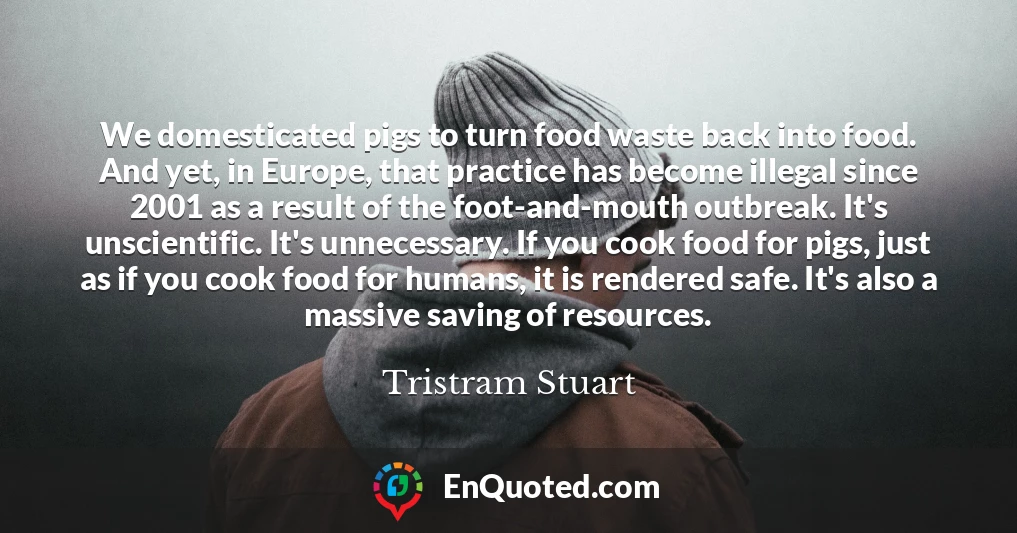 We domesticated pigs to turn food waste back into food. And yet, in Europe, that practice has become illegal since 2001 as a result of the foot-and-mouth outbreak. It's unscientific. It's unnecessary. If you cook food for pigs, just as if you cook food for humans, it is rendered safe. It's also a massive saving of resources.