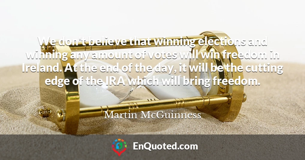 We don't believe that winning elections and winning any amount of votes will win freedom in Ireland. At the end of the day, it will be the cutting edge of the IRA which will bring freedom.