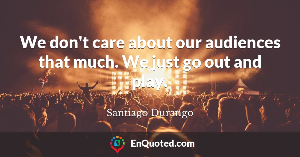 We don't care about our audiences that much. We just go out and play.