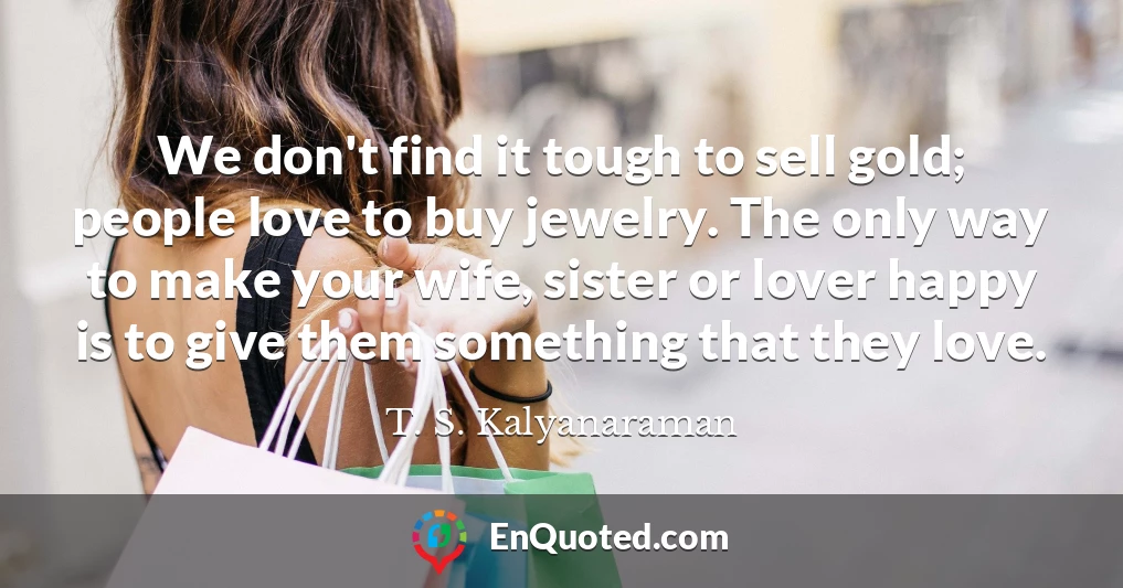 We don't find it tough to sell gold; people love to buy jewelry. The only way to make your wife, sister or lover happy is to give them something that they love.