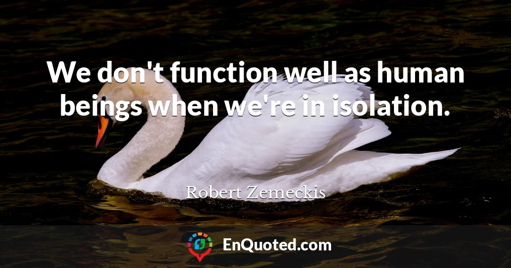 We don't function well as human beings when we're in isolation.