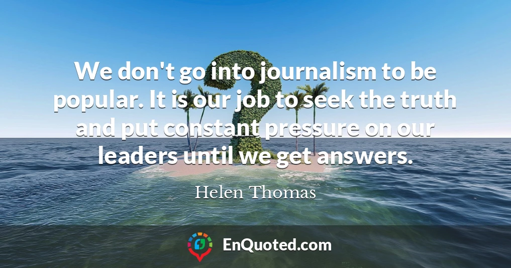 We don't go into journalism to be popular. It is our job to seek the truth and put constant pressure on our leaders until we get answers.