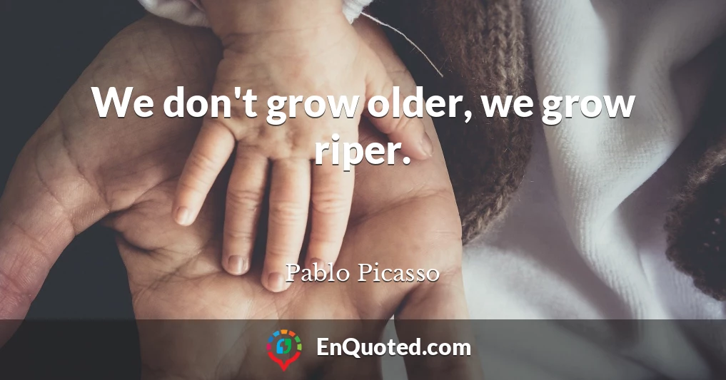 We don't grow older, we grow riper.