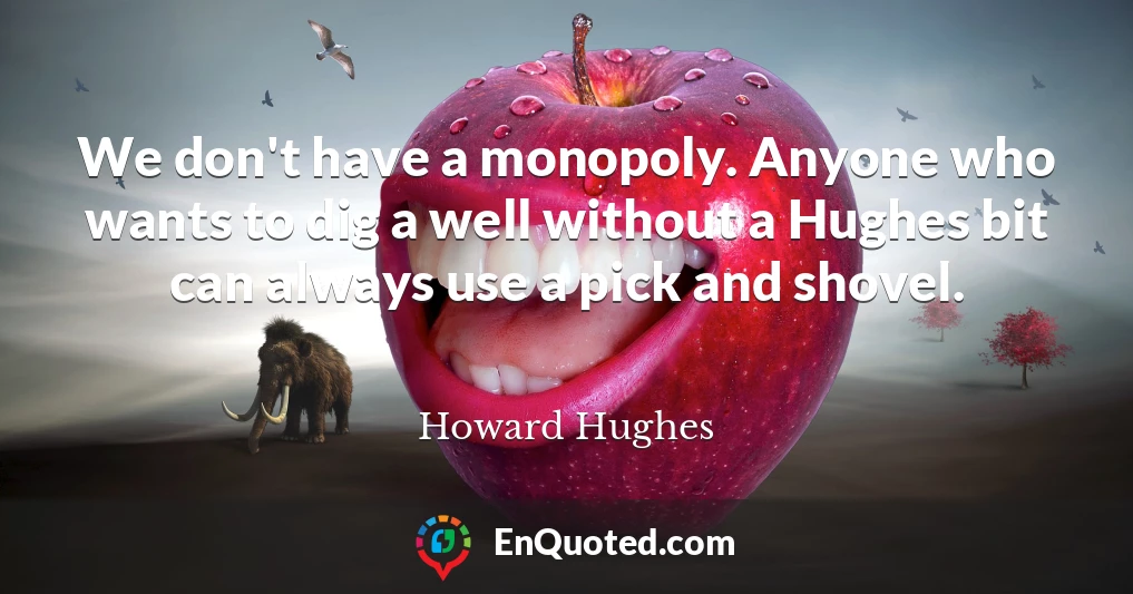 We don't have a monopoly. Anyone who wants to dig a well without a Hughes bit can always use a pick and shovel.