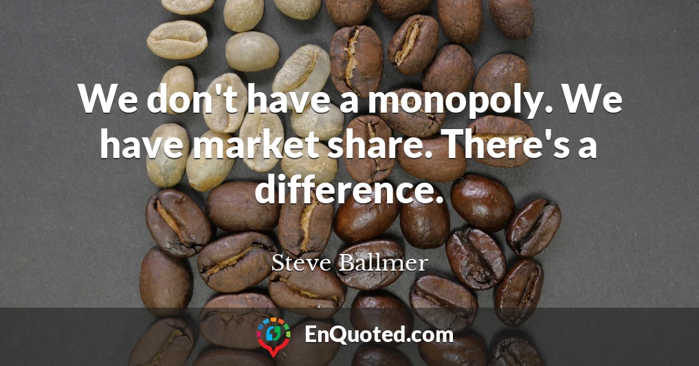 We don't have a monopoly. We have market share. There's a difference.