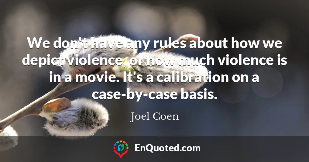 We don't have any rules about how we depict violence, or how much violence is in a movie. It's a calibration on a case-by-case basis.