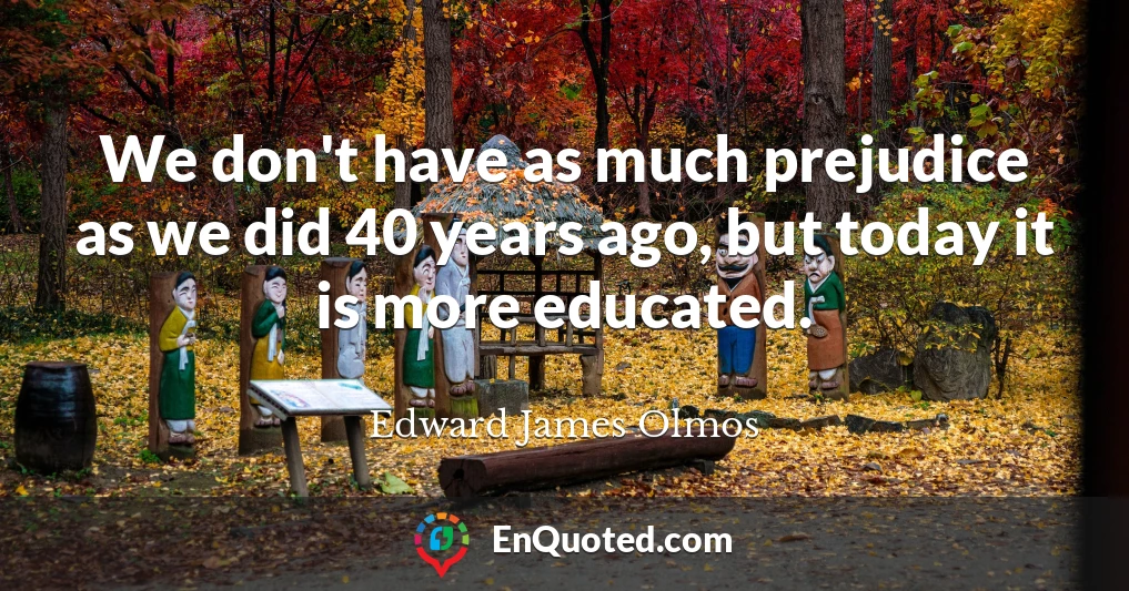 We don't have as much prejudice as we did 40 years ago, but today it is more educated.