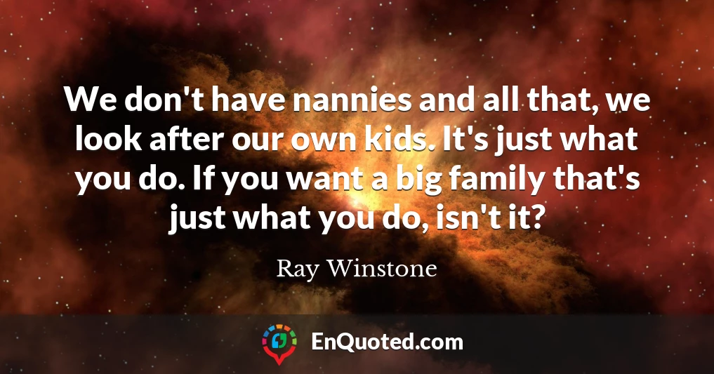 We don't have nannies and all that, we look after our own kids. It's just what you do. If you want a big family that's just what you do, isn't it?