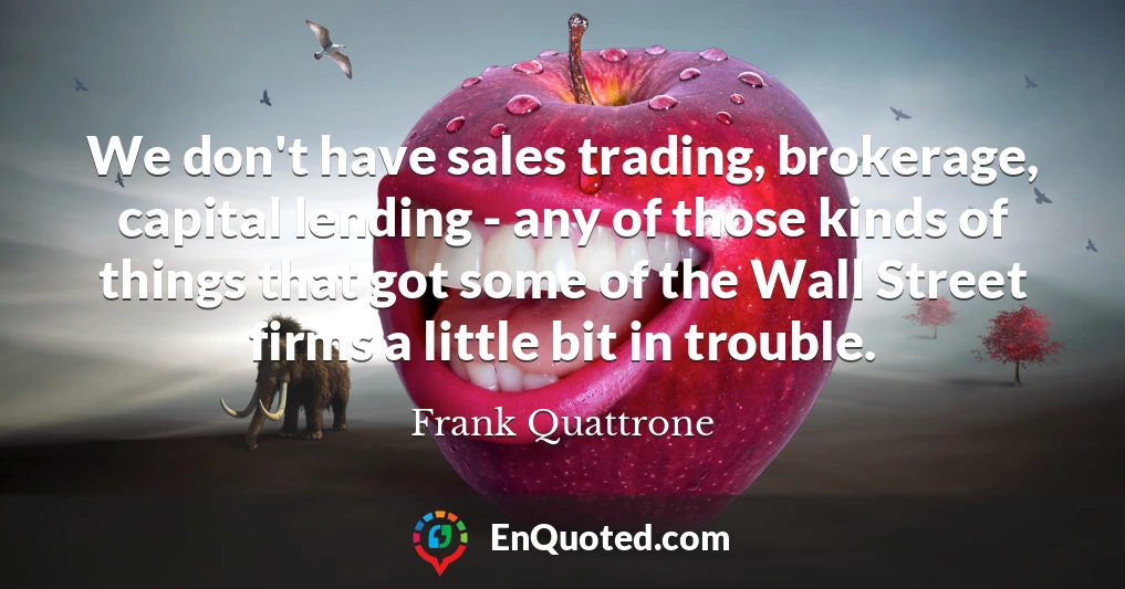 We don't have sales trading, brokerage, capital lending - any of those kinds of things that got some of the Wall Street firms a little bit in trouble.