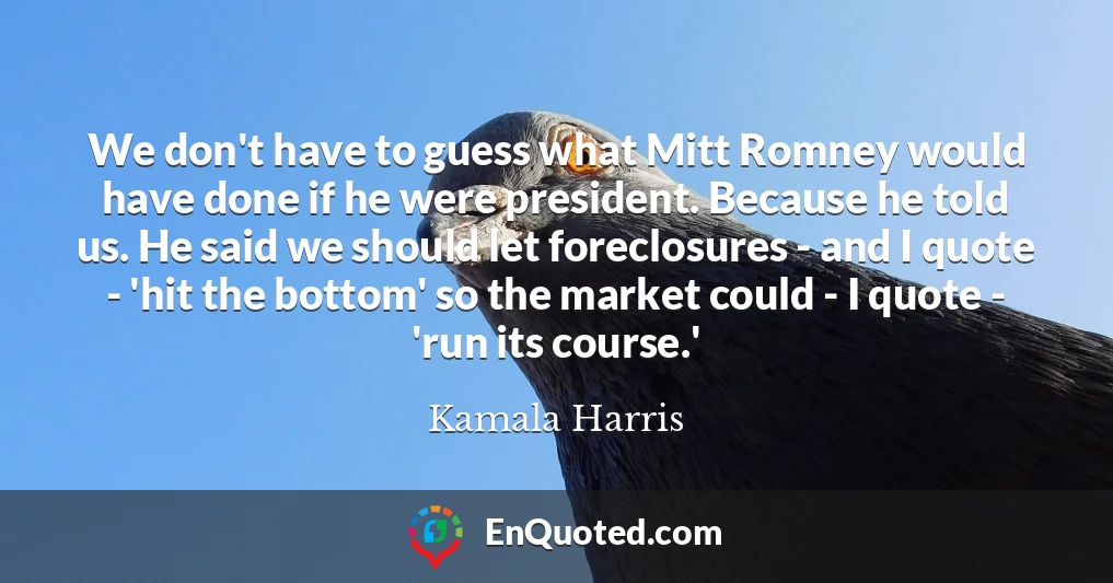 We don't have to guess what Mitt Romney would have done if he were president. Because he told us. He said we should let foreclosures - and I quote - 'hit the bottom' so the market could - I quote - 'run its course.'