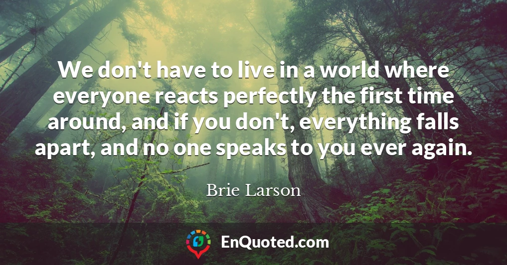 We don't have to live in a world where everyone reacts perfectly the first time around, and if you don't, everything falls apart, and no one speaks to you ever again.