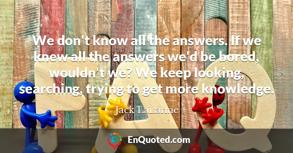 We don't know all the answers. If we knew all the answers we'd be bored, wouldn't we? We keep looking, searching, trying to get more knowledge.