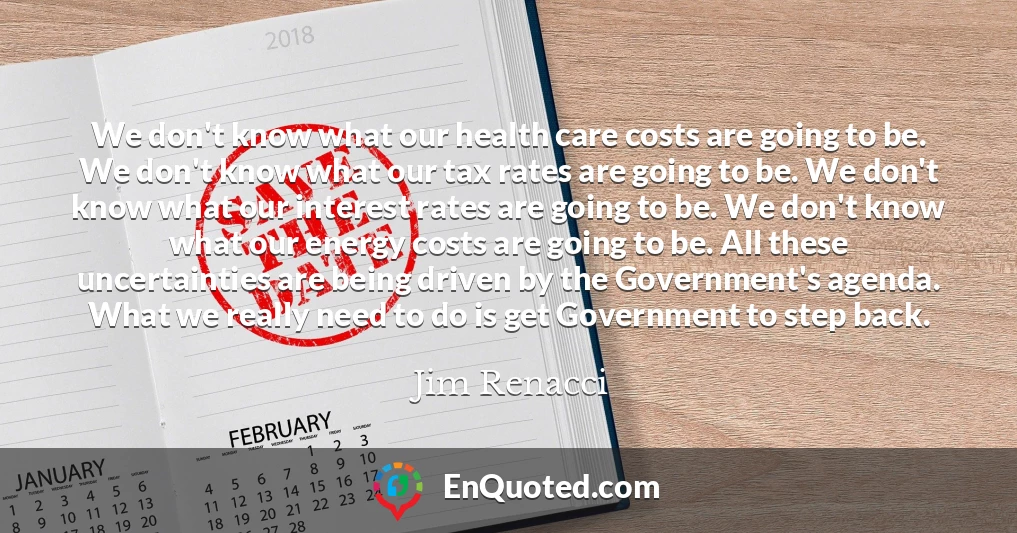 We don't know what our health care costs are going to be. We don't know what our tax rates are going to be. We don't know what our interest rates are going to be. We don't know what our energy costs are going to be. All these uncertainties are being driven by the Government's agenda. What we really need to do is get Government to step back.