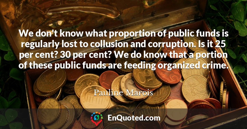 We don't know what proportion of public funds is regularly lost to collusion and corruption. Is it 25 per cent? 30 per cent? We do know that a portion of these public funds are feeding organized crime.